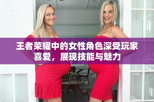 王者荣耀中的女性角色深受玩家喜爱，展现技能与魅力