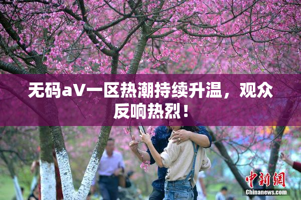 无码aV一区热潮持续升温，观众反响热烈！