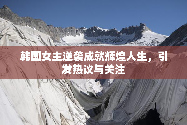 韩国女主逆袭成就辉煌人生，引发热议与关注