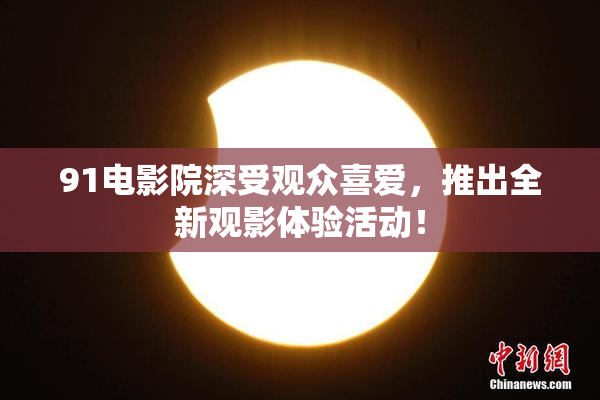 91电影院深受观众喜爱，推出全新观影体验活动！