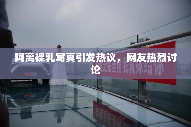阿离裸乳写真引发热议，网友热烈讨论