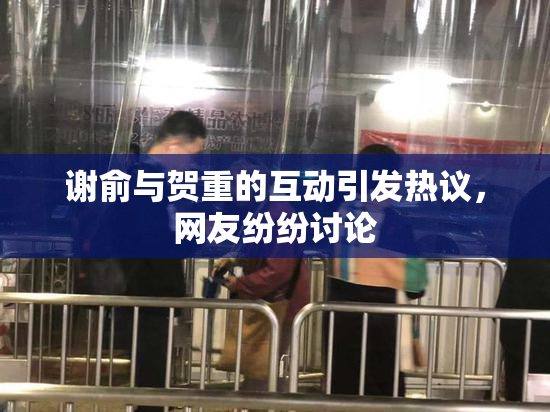 谢俞与贺重的互动引发热议，网友纷纷讨论