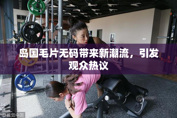 岛国毛片无码带来新潮流，引发观众热议