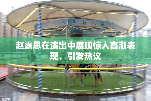 赵露思在演出中展现惊人高潮表现，引发热议