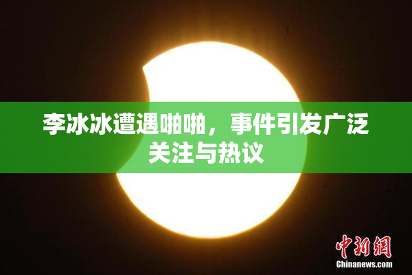 李冰冰遭遇啪啪，事件引发广泛关注与热议