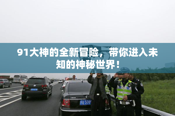 91大神的全新冒险，带你进入未知的神秘世界！