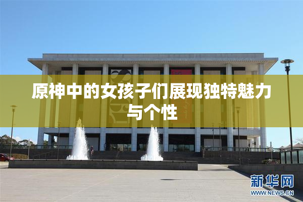 原神中的女孩子们展现独特魅力与个性