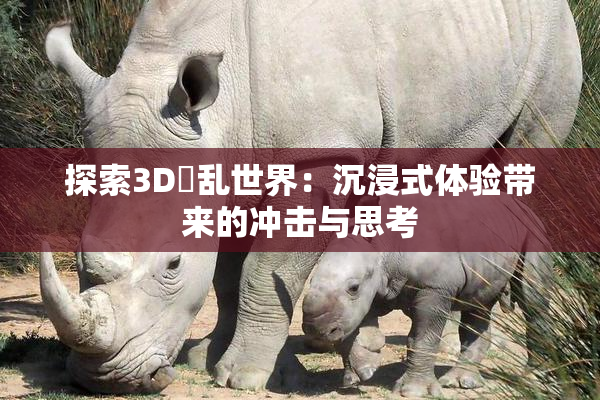 探索3D婬乱世界：沉浸式体验带来的冲击与思考