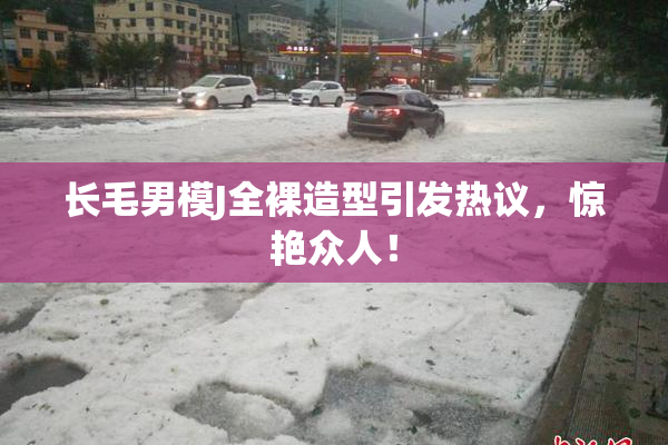 长毛男模J全裸造型引发热议，惊艳众人！