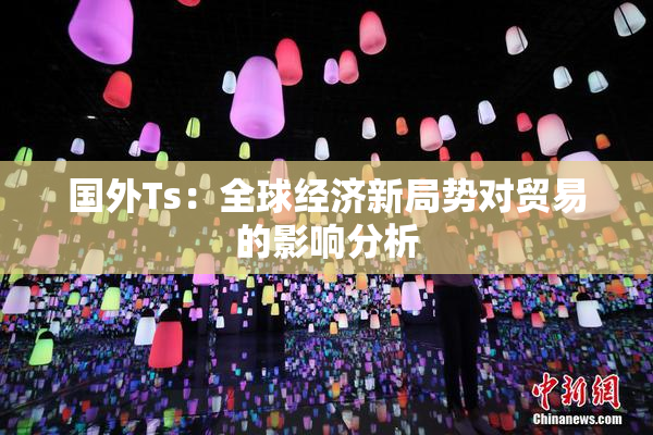 国外Ts：全球经济新局势对贸易的影响分析