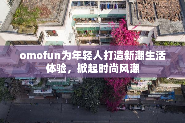omofun为年轻人打造新潮生活体验，掀起时尚风潮