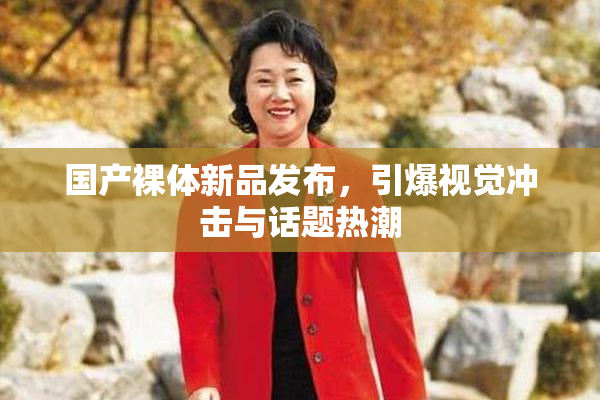国产裸体新品发布，引爆视觉冲击与话题热潮