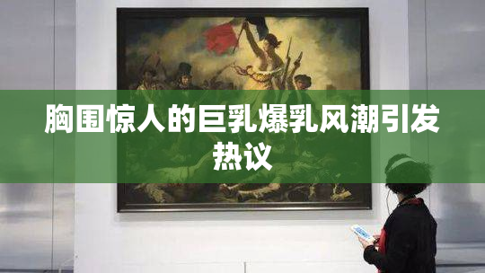胸围惊人的巨乳爆乳风潮引发热议