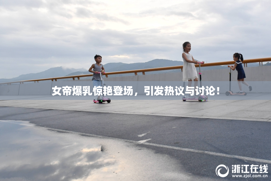 女帝爆乳惊艳登场，引发热议与讨论！