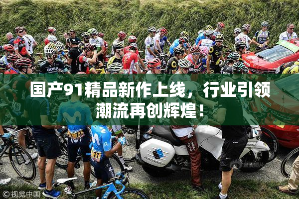 国产91精品新作上线，行业引领潮流再创辉煌！