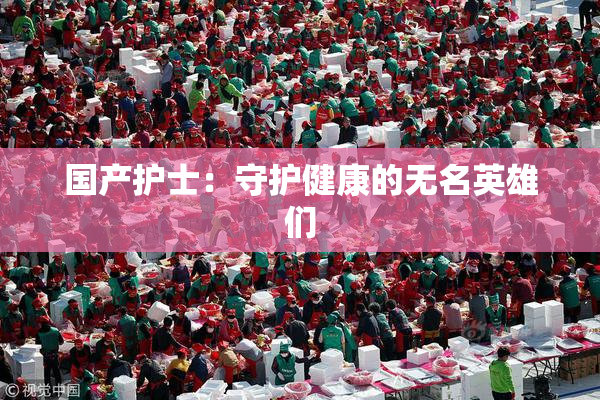 国产护士：守护健康的无名英雄们