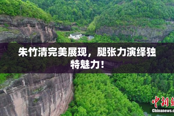 朱竹清完美展现，腿张力演绎独特魅力！