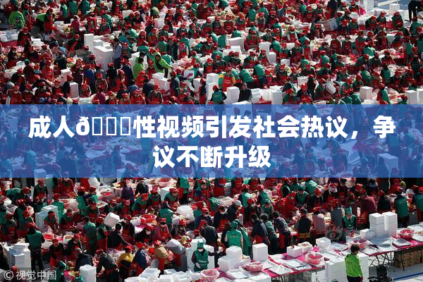 成人🔞性视频引发社会热议，争议不断升级