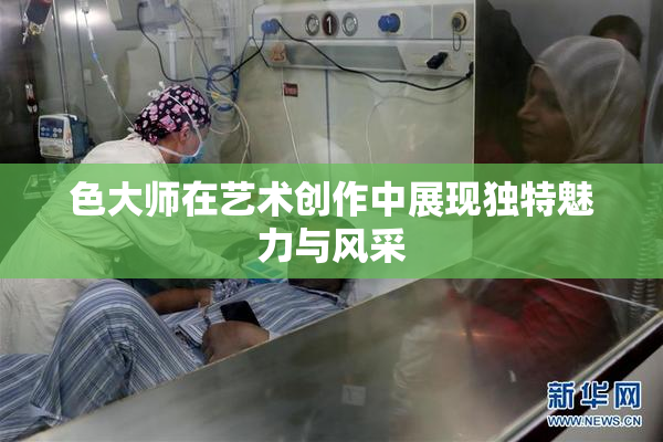 色大师在艺术创作中展现独特魅力与风采