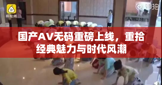 国产AV无码重磅上线，重拾经典魅力与时代风潮
