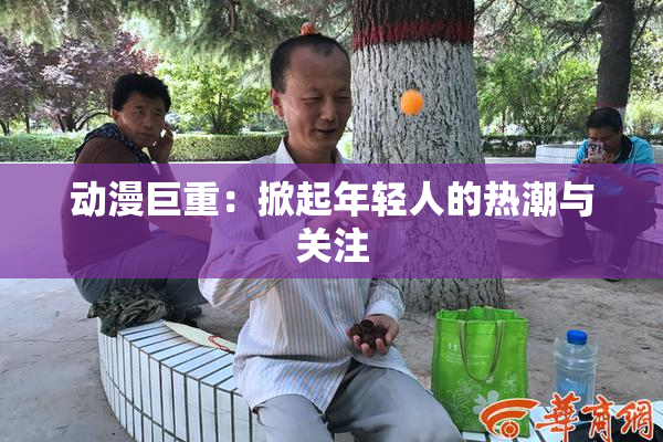动漫巨重：掀起年轻人的热潮与关注