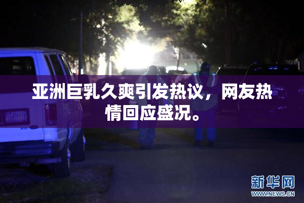 亚洲巨乳久爽引发热议，网友热情回应盛况。