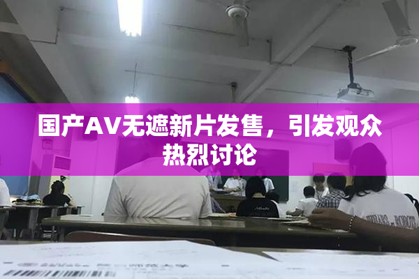 国产AV无遮新片发售，引发观众热烈讨论