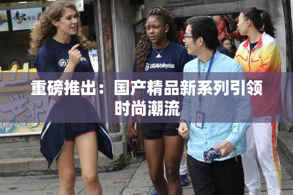重磅推出：国产精品新系列引领时尚潮流