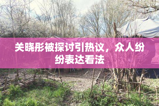 关晓彤被探讨引热议，众人纷纷表达看法