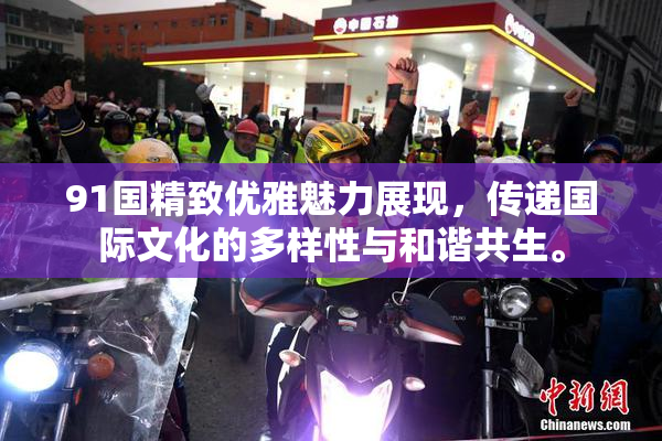91国精致优雅魅力展现，传递国际文化的多样性与和谐共生。