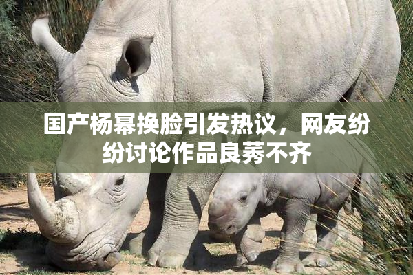 国产杨幂换脸引发热议，网友纷纷讨论作品良莠不齐