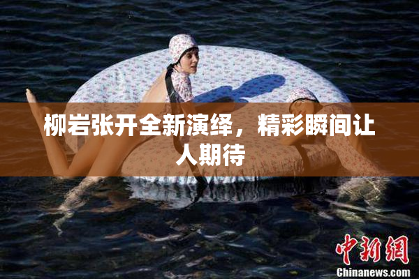 柳岩张开全新演绎，精彩瞬间让人期待
