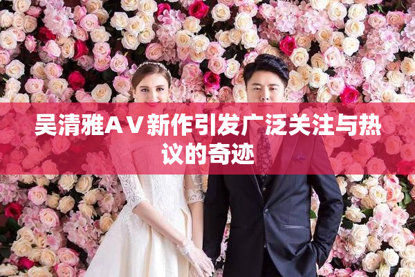 吴清雅AⅤ新作引发广泛关注与热议的奇迹