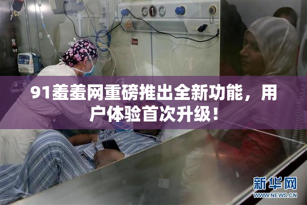 91羞羞网重磅推出全新功能，用户体验首次升级！