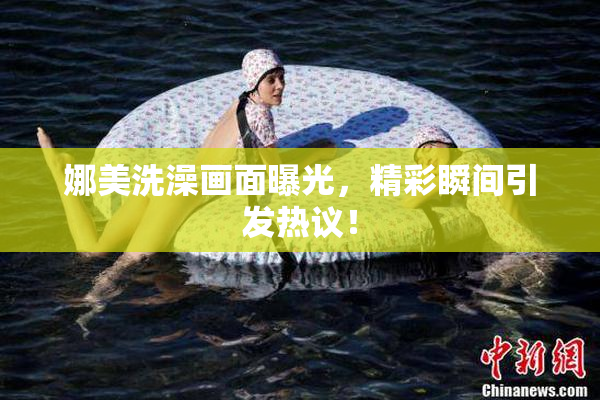 娜美洗澡画面曝光，精彩瞬间引发热议！