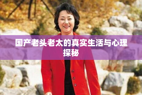 国产老头老太的真实生活与心理探秘