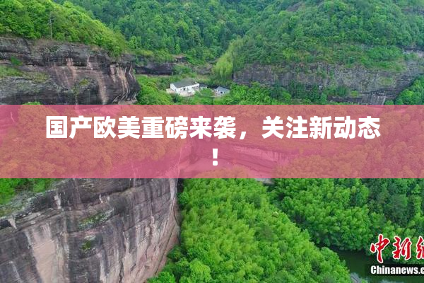 国产欧美重磅来袭，关注新动态！