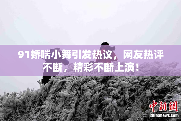 91娇喘小舞引发热议，网友热评不断，精彩不断上演！
