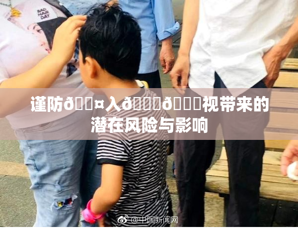 谨防🐤入🍑🍑视带来的潜在风险与影响