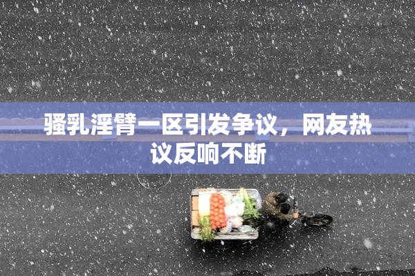 骚乳淫臂一区引发争议，网友热议反响不断