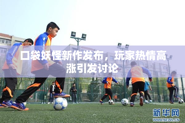口袋妖怪新作发布，玩家热情高涨引发讨论