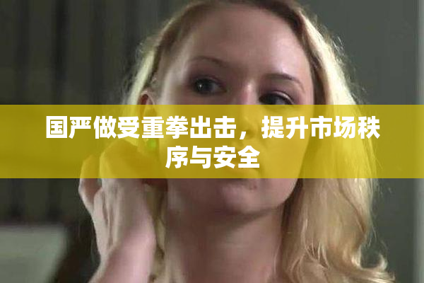 国严做受重拳出击，提升市场秩序与安全