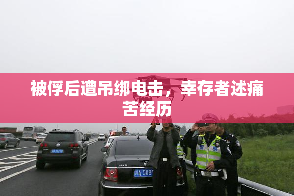 被俘后遭吊绑电击，幸存者述痛苦经历