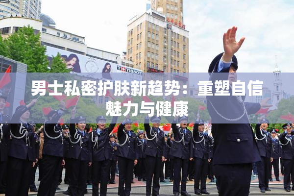 男士私密护肤新趋势：重塑自信魅力与健康