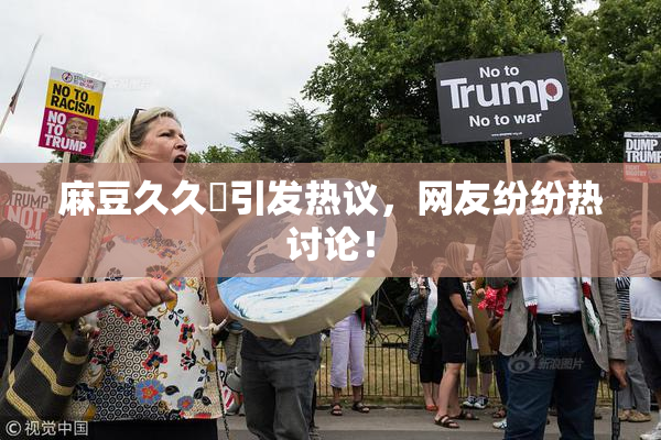 麻豆久久婬引发热议，网友纷纷热讨论！
