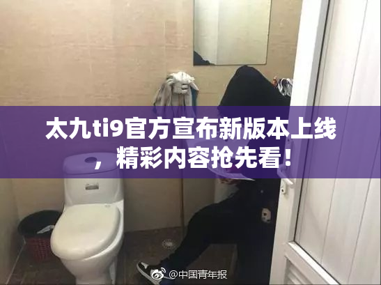 太九ti9官方宣布新版本上线，精彩内容抢先看！