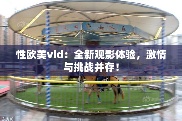 性欧美vid：全新观影体验，激情与挑战并存！