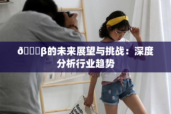 🔞β的未来展望与挑战：深度分析行业趋势