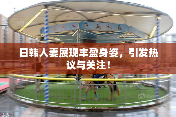 日韩人妻展现丰盈身姿，引发热议与关注！