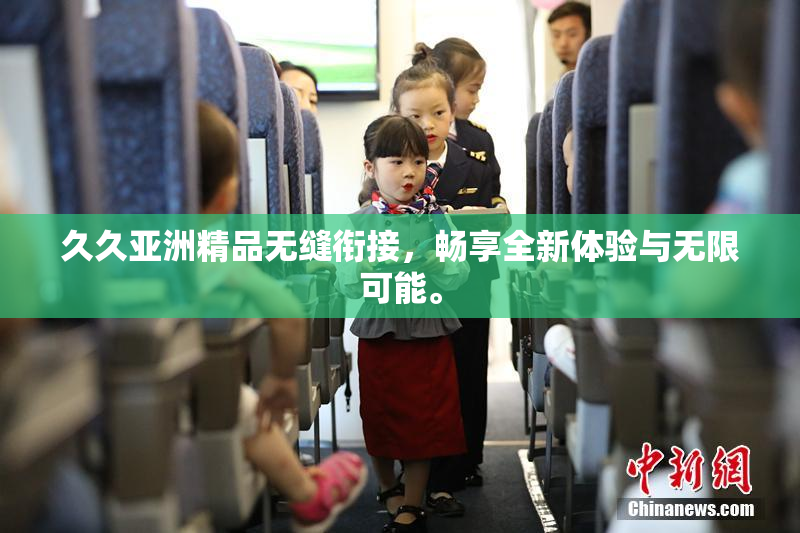 久久亚洲精品无缝衔接，畅享全新体验与无限可能。